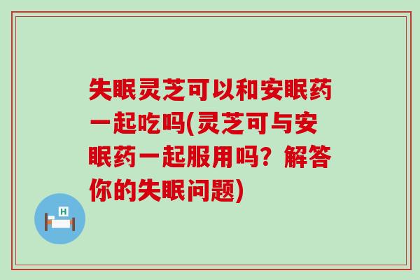 灵芝可以和安眠药一起吃吗(灵芝可与安眠药一起服用吗？解答你的问题)