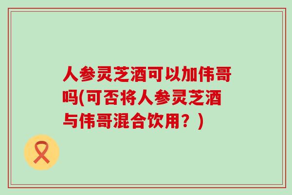 人参灵芝酒可以加伟哥吗(可否将人参灵芝酒与伟哥混合饮用？)