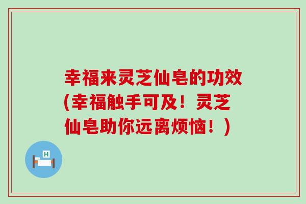 幸福来灵芝仙皂的功效(幸福触手可及！灵芝仙皂助你远离烦恼！)