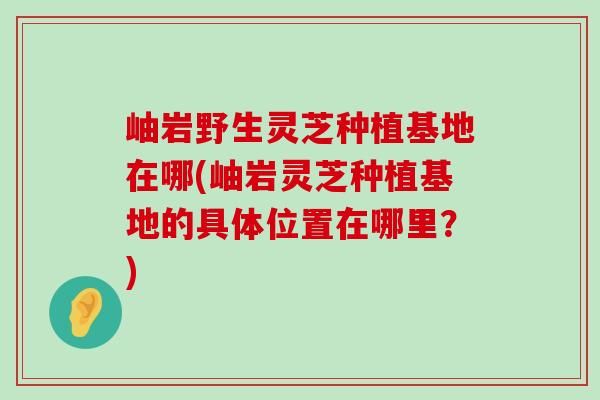 岫岩野生灵芝种植基地在哪(岫岩灵芝种植基地的具体位置在哪里？)