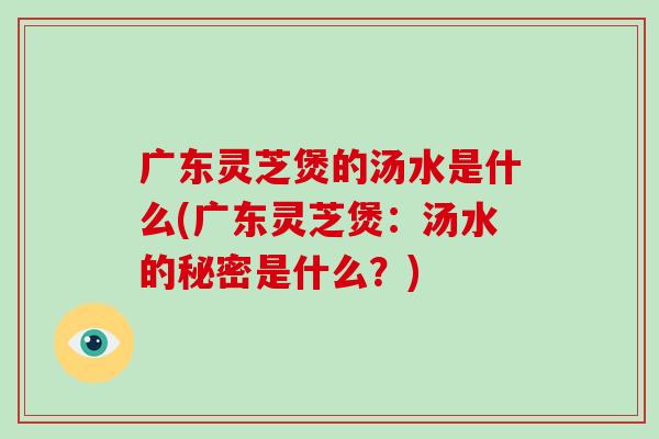 广东灵芝煲的汤水是什么(广东灵芝煲：汤水的秘密是什么？)