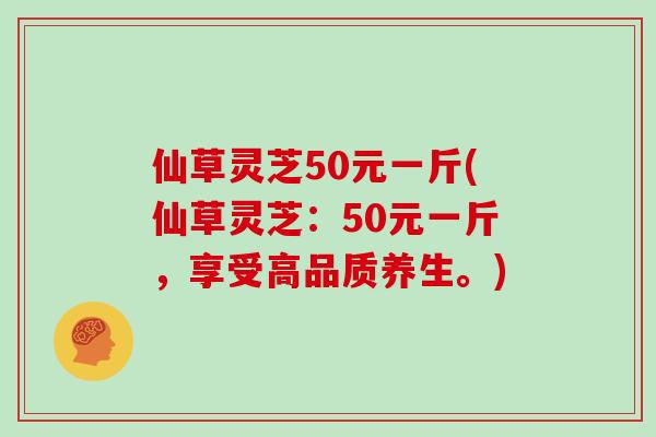 仙草灵芝50元一斤(仙草灵芝：50元一斤，享受高品质养生。)