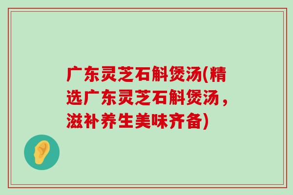 广东灵芝石斛煲汤(精选广东灵芝石斛煲汤，滋补养生美味齐备)