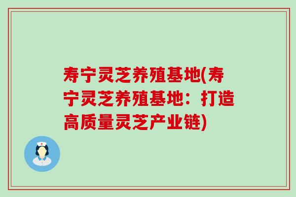 寿宁灵芝养殖基地(寿宁灵芝养殖基地：打造高质量灵芝产业链)