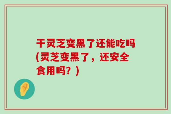 干灵芝变黑了还能吃吗(灵芝变黑了，还安全食用吗？)