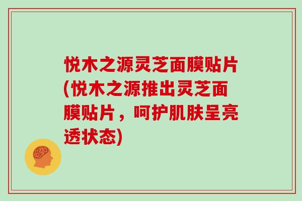 悦木之源灵芝面膜贴片(悦木之源推出灵芝面膜贴片，呵护呈亮透状态)