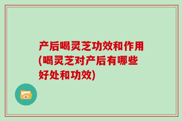 产后喝灵芝功效和作用(喝灵芝对产后有哪些好处和功效)