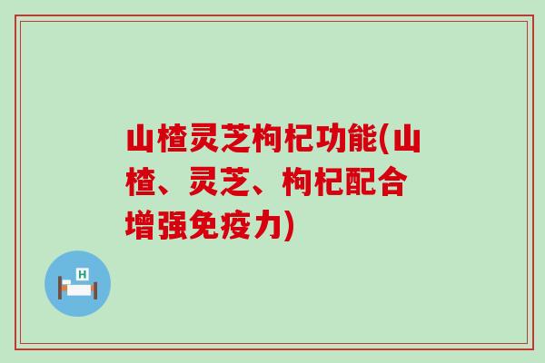 山楂灵芝枸杞功能(山楂、灵芝、枸杞配合 增强免疫力)