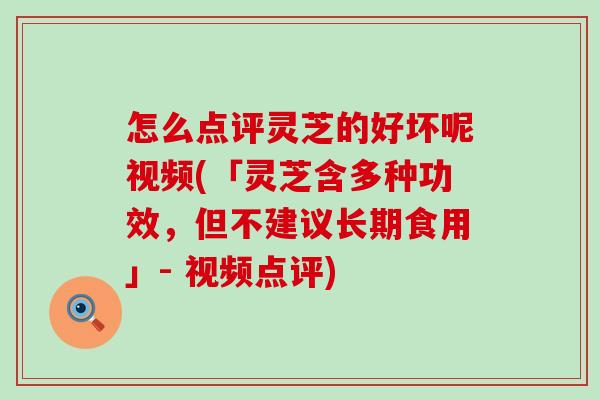 怎么点评灵芝的好坏呢视频(「灵芝含多种功效，但不建议长期食用」- 视频点评)