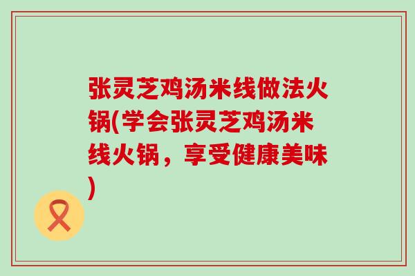 张灵芝鸡汤米线做法火锅(学会张灵芝鸡汤米线火锅，享受健康美味)