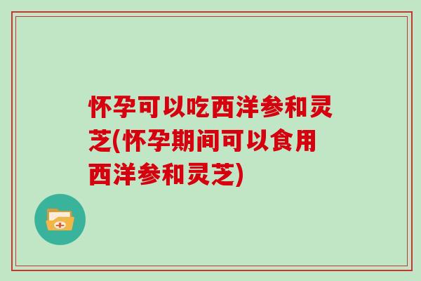 怀孕可以吃西洋参和灵芝(怀孕期间可以食用西洋参和灵芝)