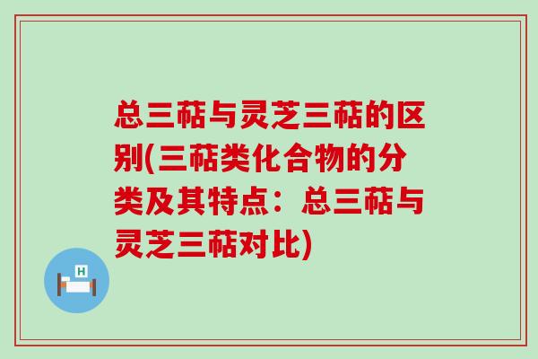 总三萜与灵芝三萜的区别(三萜类化合物的分类及其特点：总三萜与灵芝三萜对比)