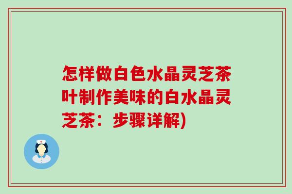 怎样做白色水晶灵芝茶叶制作美味的白水晶灵芝茶：步骤详解)