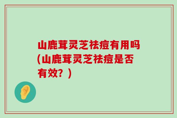 山鹿茸灵芝祛痘有用吗(山鹿茸灵芝祛痘是否有效？)