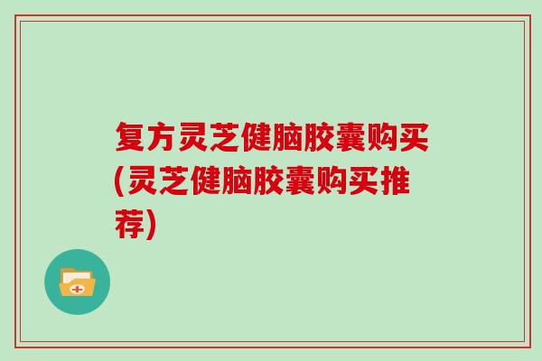 复方灵芝健脑胶囊购买(灵芝健脑胶囊购买推荐)