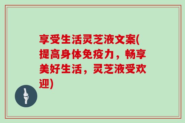 享受生活灵芝液文案(提高身体免疫力，畅享美好生活，灵芝液受欢迎)