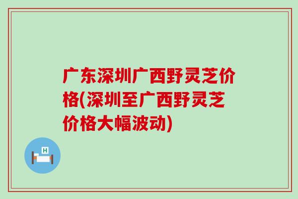 广东深圳广西野灵芝价格(深圳至广西野灵芝价格大幅波动)