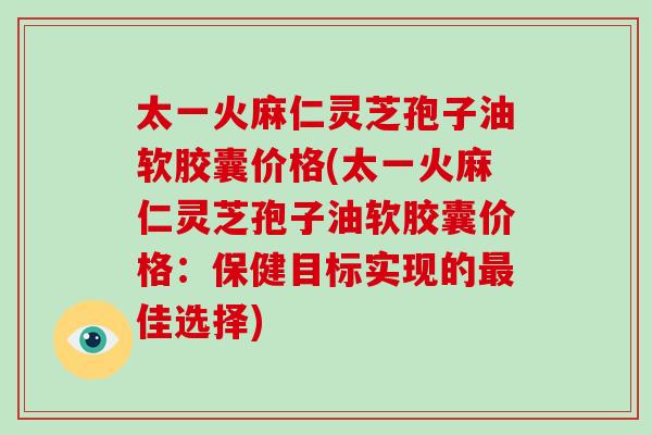 太一火麻仁灵芝孢子油软胶囊价格(太一火麻仁灵芝孢子油软胶囊价格：保健目标实现的佳选择)