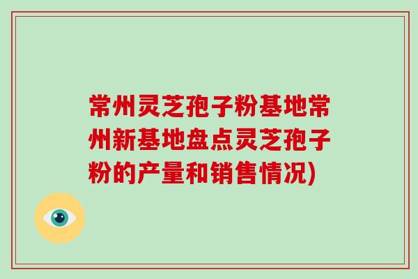 常州灵芝孢子粉基地常州新基地盘点灵芝孢子粉的产量和销售情况)