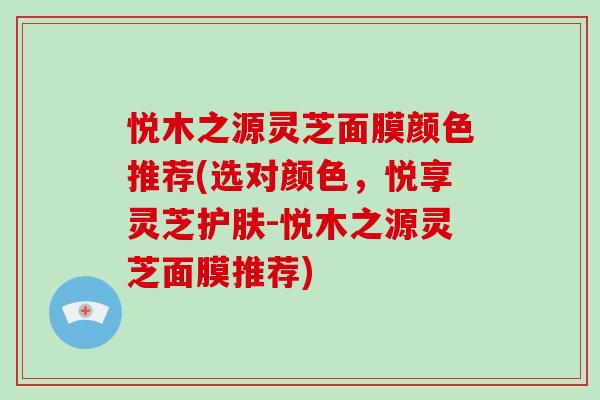 悦木之源灵芝面膜颜色推荐(选对颜色，悦享灵芝护肤-悦木之源灵芝面膜推荐)