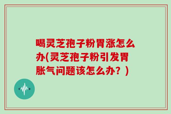 喝灵芝孢子粉胃涨怎么办(灵芝孢子粉引发胃胀气问题该怎么办？)