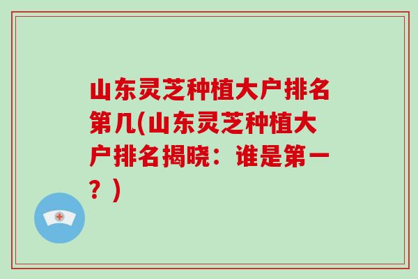 山东灵芝种植大户排名第几(山东灵芝种植大户排名揭晓：谁是第一？)