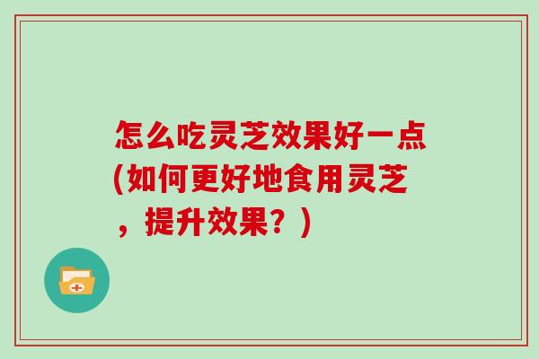 怎么吃灵芝效果好一点(如何更好地食用灵芝，提升效果？)