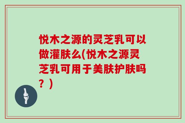 悦木之源的灵芝乳可以做灌肤么(悦木之源灵芝乳可用于美肤护肤吗？)