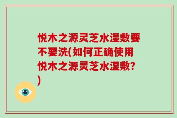 悦木之源灵芝水湿敷要不要洗(如何正确使用悦木之源灵芝水湿敷？)