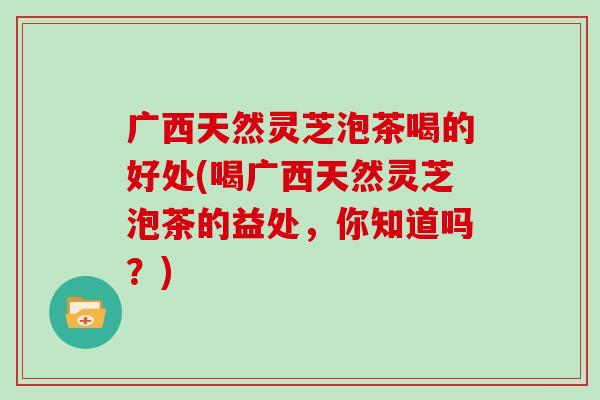 广西天然灵芝泡茶喝的好处(喝广西天然灵芝泡茶的益处，你知道吗？)