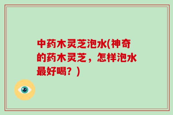 木灵芝泡水(神奇的药木灵芝，怎样泡水好喝？)