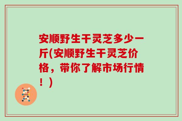 安顺野生干灵芝多少一斤(安顺野生干灵芝价格，带你了解市场行情！)