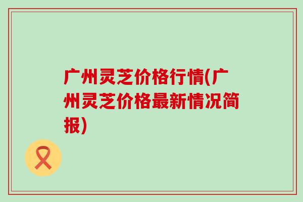 广州灵芝价格行情(广州灵芝价格新情况简报)