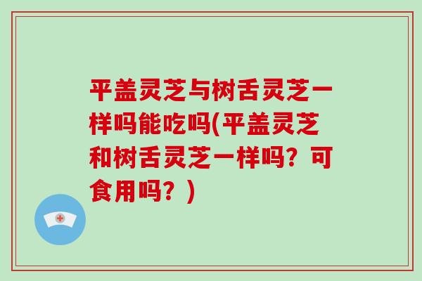 平盖灵芝与树舌灵芝一样吗能吃吗(平盖灵芝和树舌灵芝一样吗？可食用吗？)