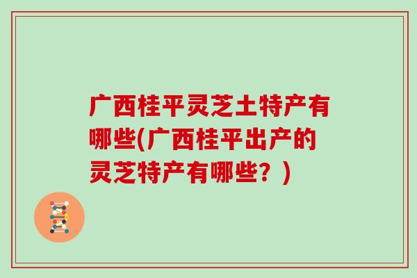 广西桂平灵芝土特产有哪些(广西桂平出产的灵芝特产有哪些？)