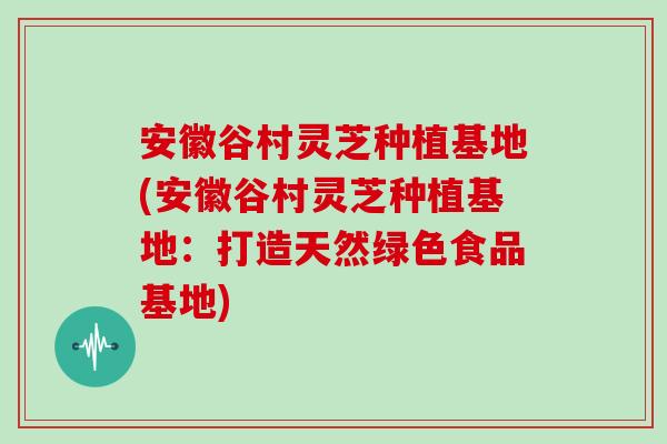 安徽谷村灵芝种植基地(安徽谷村灵芝种植基地：打造天然绿色食品基地)