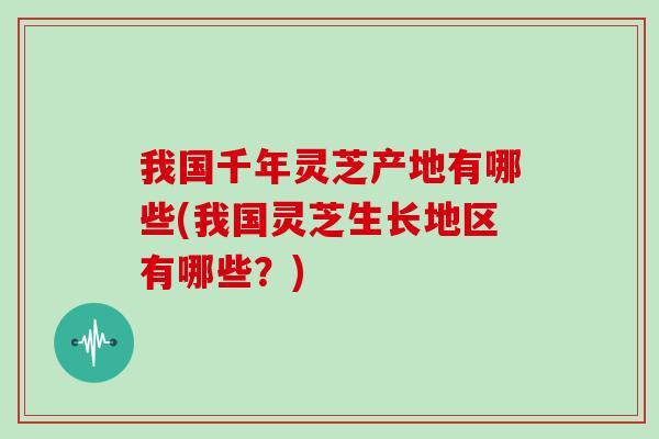 我国千年灵芝产地有哪些(我国灵芝生长地区有哪些？)