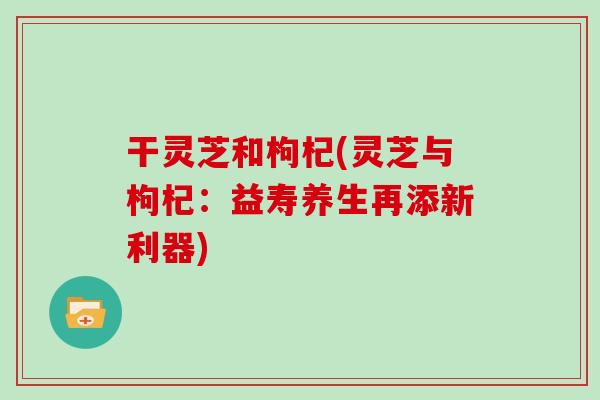 干灵芝和枸杞(灵芝与枸杞：益寿养生再添新利器)