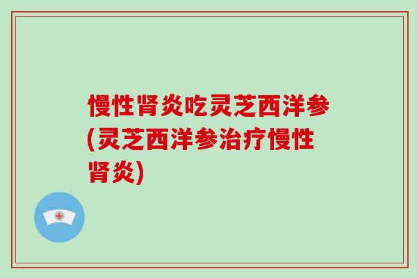 慢性炎吃灵芝西洋参(灵芝西洋参慢性炎)