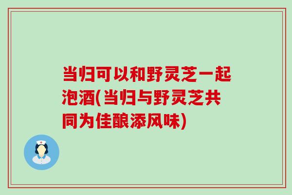 当归可以和野灵芝一起泡酒(当归与野灵芝共同为佳酿添风味)