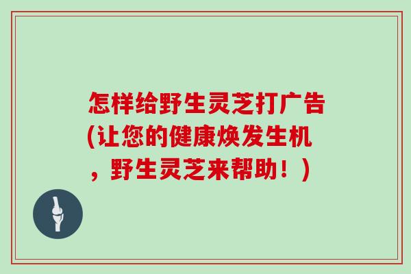 怎样给野生灵芝打广告(让您的健康焕发生机，野生灵芝来帮助！)