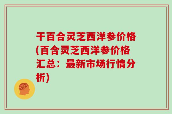 干百合灵芝西洋参价格(百合灵芝西洋参价格汇总：新市场行情分析)