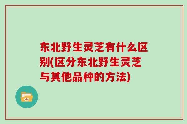 东北野生灵芝有什么区别(区分东北野生灵芝与其他品种的方法)