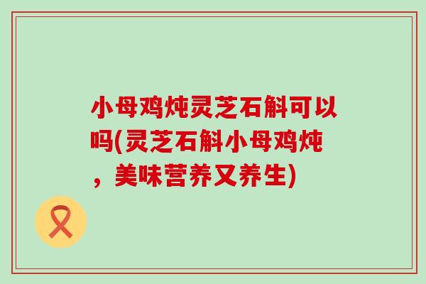 小母鸡炖灵芝石斛可以吗(灵芝石斛小母鸡炖，美味营养又养生)