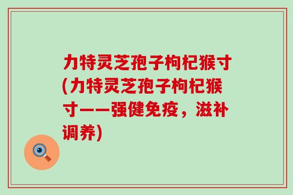 力特灵芝孢子枸杞猴寸(力特灵芝孢子枸杞猴寸——强健免疫，滋补调养)