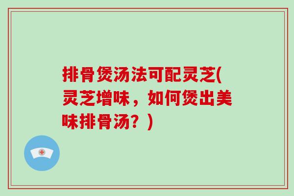 排骨煲汤法可配灵芝(灵芝增味，如何煲出美味排骨汤？)