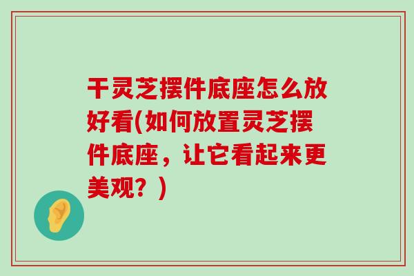 干灵芝摆件底座怎么放好看(如何放置灵芝摆件底座，让它看起来更美观？)