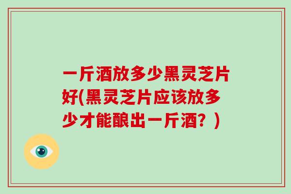 一斤酒放多少黑灵芝片好(黑灵芝片应该放多少才能酿出一斤酒？)