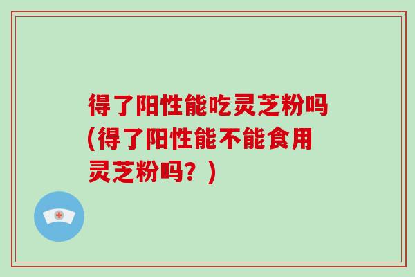 得了阳性能吃灵芝粉吗(得了阳性能不能食用灵芝粉吗？)