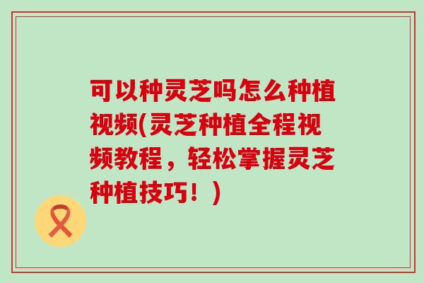 可以种灵芝吗怎么种植视频(灵芝种植全程视频教程，轻松掌握灵芝种植技巧！)